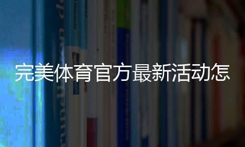 完美体育官方最新活动怎么玩?最新优惠、参与规则与领取攻略