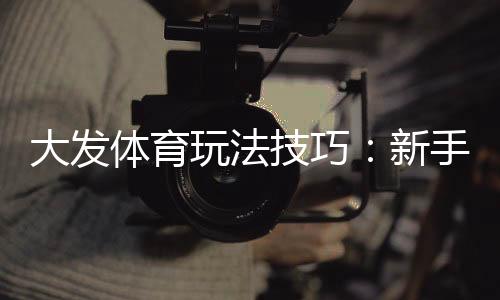 大发体育玩法技巧:新手必看实战攻略与投注技巧