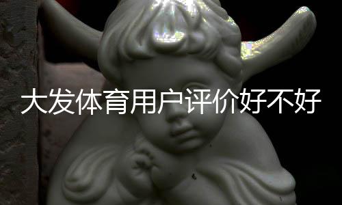大发体育用户评价好不好？真实口碑、功能体验与优缺点全面解析