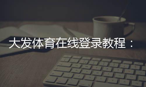 大发体育在线登录教程:新手注册、手机网页版快速登录与常见问题解决