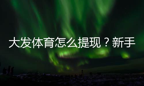 大发体育怎么提现?新手提现流程、到账时间与常见问题一步步教你