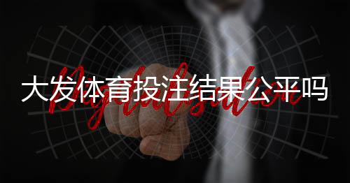 大发体育投注结果公平吗?全面揭秘、公平性验证方法与玩家反馈