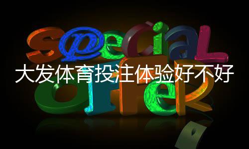 大发体育投注体验好不好?真实用户评测、玩法界面与提款速度全方位解析