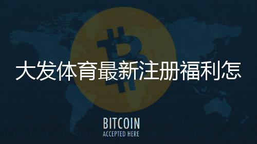 大发体育最新注册福利怎么领取?2026新手注册步骤、优惠额度与注意事项一看就懂