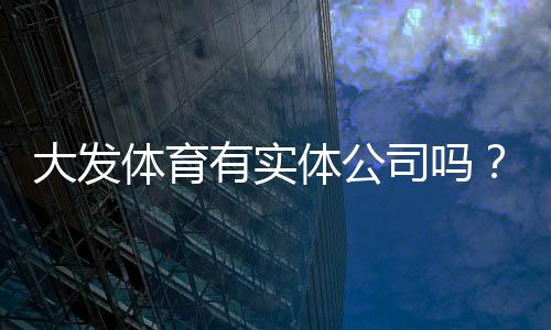 大发体育有实体公司吗?官方资质核查与真伪辨别全攻略