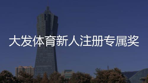 大发体育新人注册专属奖励怎么领取?完整注册流程、优惠规则与常见问题