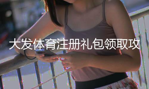 大发体育注册礼包领取攻略:新手必看详细步骤、优惠内容与注意事项