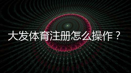 大发体育注册怎么操作？新手注册流程、验证与常见问题详解