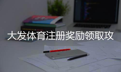 大发体育注册奖励领取攻略:2026新手流程、领取条件与常见问题详解