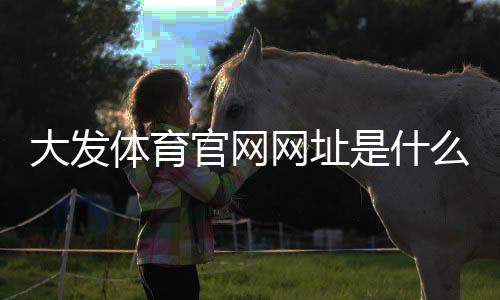 大发体育官网网址是什么？官网入口、注册流程与安全使用全攻略