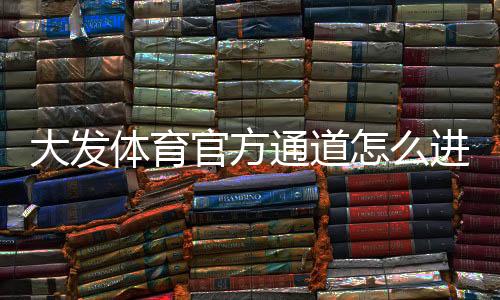 大发体育官方通道怎么进入?最新官方入口识别与安全登录攻略