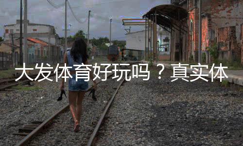 大发体育好玩吗?真实体验评测、玩法亮点与安全性全面解析