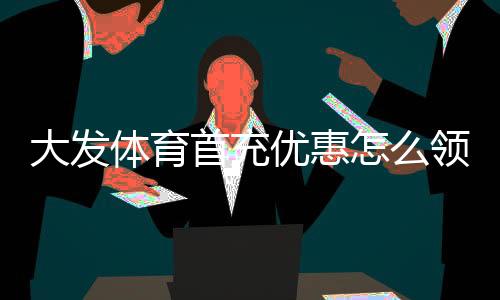 大发体育首充优惠怎么领?最新领取步骤、活动规则与注意事项