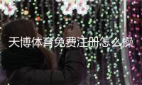 天博体育免费注册怎么操作?新手快速开户流程与常见问题详解