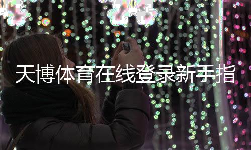 天博体育在线登录新手指南:官网入口、注册步骤与账号安全详解