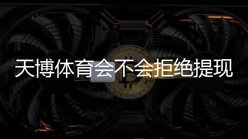 天博体育会不会拒绝提现？完整版指南：提现规则、常见拒绝原因与申诉解决步骤