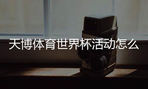 天博体育世界杯活动怎么玩?参与攻略、优惠玩法与兑奖规则一文看懂