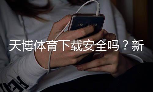 天博体育下载安全吗?新手必看:真伪鉴别、风险提示与安全安装教程