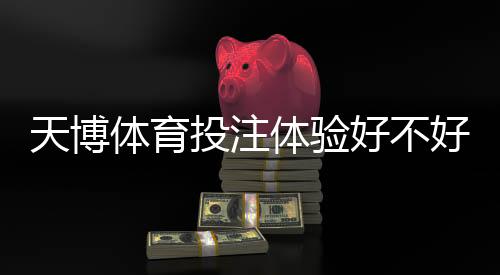 天博体育投注体验好不好?实测评测与用户真实反馈