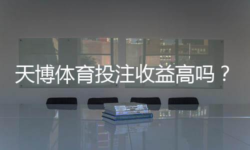 天博体育投注收益高吗?真实收益率、风险与平台评测全解析