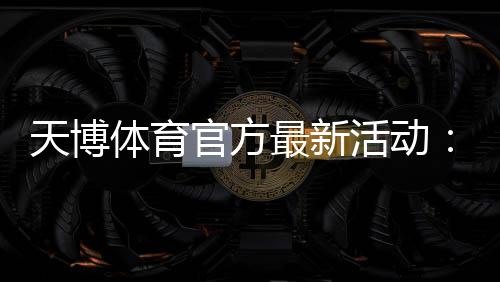 天博体育官方最新活动:优惠汇总、领取流程与参与攻略