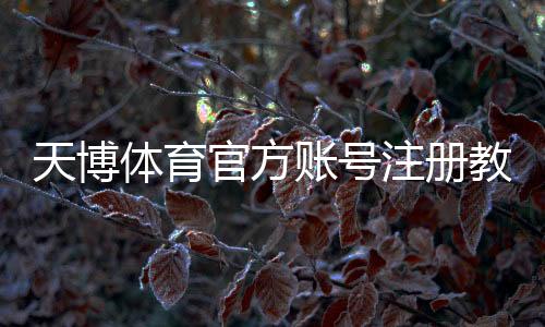 天博体育官方账号注册教程:新手步骤、实名认证与常见问题详解