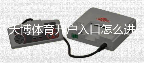 天博体育开户入口怎么进?新手注册流程与安全注意事项详解