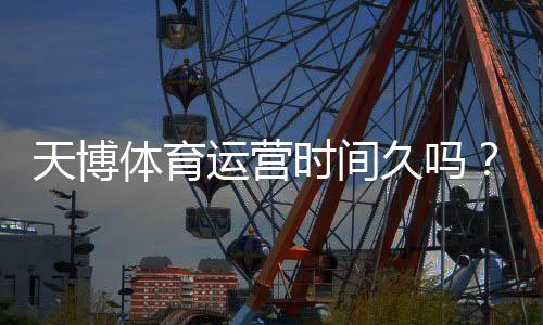 天博体育运营时间久吗?真实运营年限、资质与用户口碑深度解析