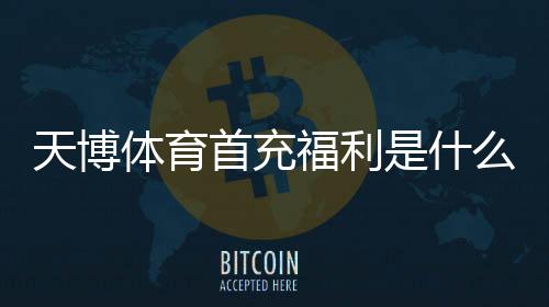 天博体育首充福利是什么?新手首充优惠领取攻略与注意事项