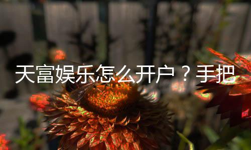 天富娱乐怎么开户?手把手教你快速注册畅玩棋牌电子游艺