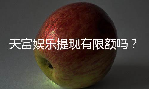 天富娱乐提现有限额吗?详细解答提现规则与限额标准