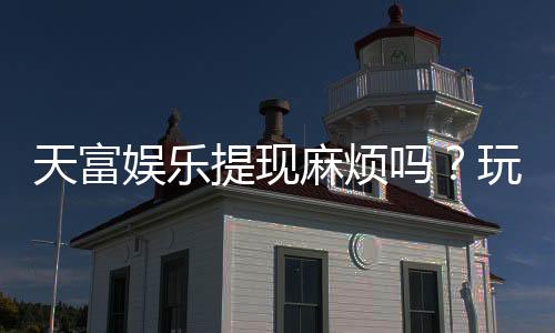 天富娱乐提现麻烦吗?玩家真实体验与快速到账技巧分享