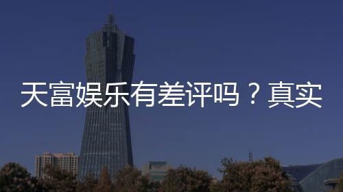 天富娱乐有差评吗?真实玩家体验与评价解析