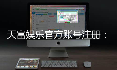天富娱乐官方账号注册:轻松三步完成账号申请与福利领取