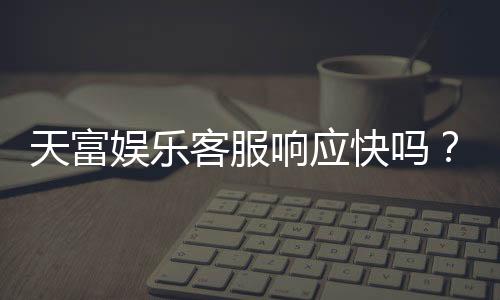 天富娱乐客服响应快吗?实测体验告诉你答案