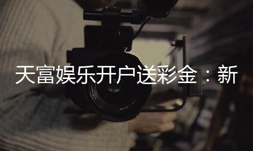 天富娱乐开户送彩金:新会员注册即享高额彩金礼遇