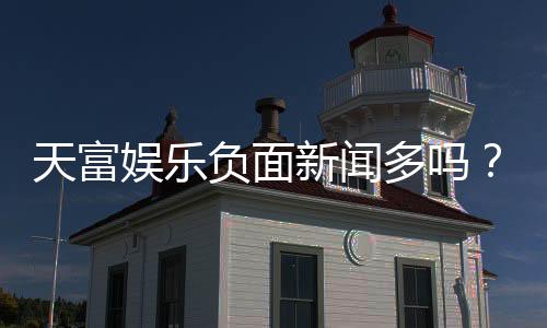 天富娱乐负面新闻多吗?深度解析其真实性与玩家应对策略