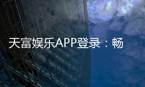 天富娱乐APP登录:畅享顶级棋牌游戏的豪华体验