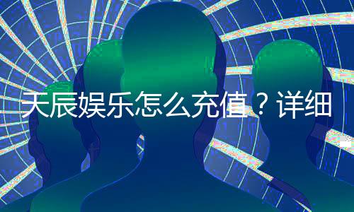 天辰娱乐怎么充值?详细步骤与到账时间解析