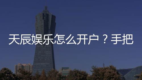 天辰娱乐怎么开户?手把手教你快速注册畅玩棋牌电子游艺