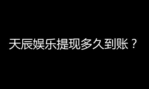 天辰娱乐提现多久到账?实测到账时效与提款技巧分享