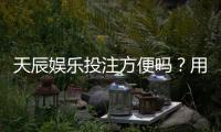 天辰娱乐投注方便吗?用户体验与支付流程详解