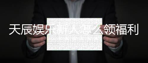 天辰娱乐新人怎么领福利?手把手教你轻松获取首存礼金