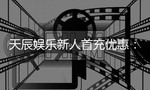天辰娱乐新人首充优惠:注册即享高额返利与独家礼包