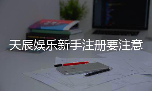 天辰娱乐新手注册要注意什么?五大关键点助你轻松入门