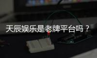 天辰娱乐是老牌平台吗?资深玩家揭秘其历史与真实体验