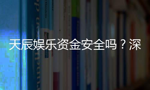 天辰娱乐资金安全吗?深度解析平台保障措施与玩家实测反馈