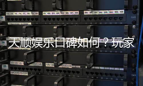 天顺娱乐口碑如何?玩家真实评价与体验分享