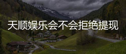 天顺娱乐会不会拒绝提现?深度解析平台出款规则与玩家应对策略