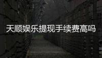 天顺娱乐提现手续费高吗?玩家实测费用解析与省钱技巧